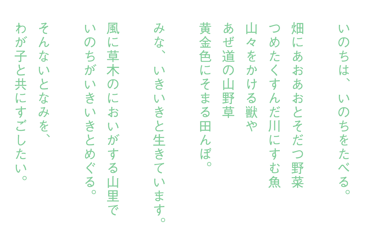 いのちは、いのちをたべる。  畑にあおあおとそだつ野菜 つめたくすんだ川にすむ魚 山々をかける獣や あぜ道の山野草 黄金色にそまる田んぼ。  みな、いきいきと生きています。  風に草木のにおいがする山里で いのちがいきいきとめぐる。  そんないとなみを、 わが子と共にすごしたい。